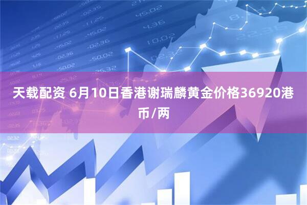 天载配资 6月10日香港谢瑞麟黄金价格36920港币/两