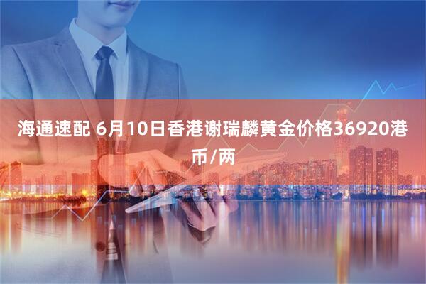 海通速配 6月10日香港谢瑞麟黄金价格36920港币/两