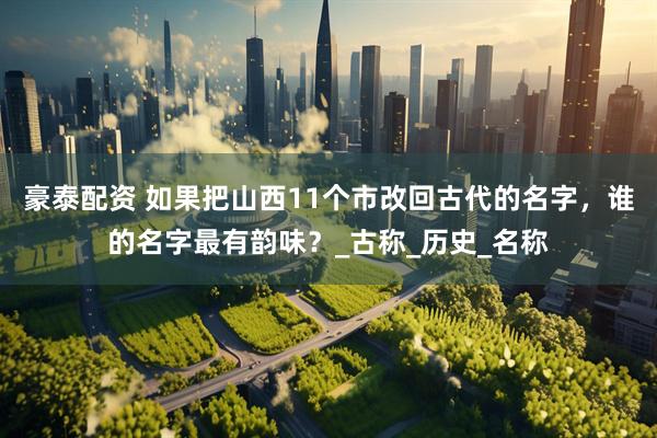 豪泰配资 如果把山西11个市改回古代的名字，谁的名字最有韵味？_古称_历史_名称