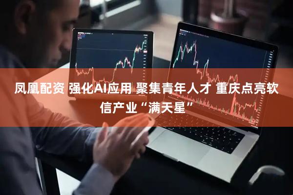 凤凰配资 强化AI应用 聚集青年人才 重庆点亮软信产业“满天星”