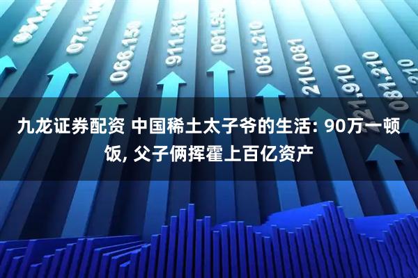 九龙证券配资 中国稀土太子爷的生活: 90万一顿饭, 父子俩挥霍上百亿资产
