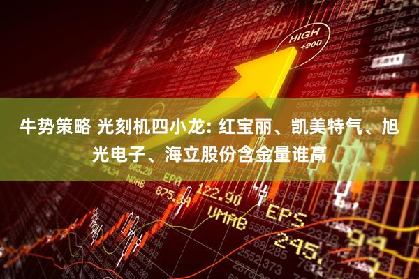 牛势策略 光刻机四小龙: 红宝丽、凯美特气、旭光电子、海立股份含金量谁高