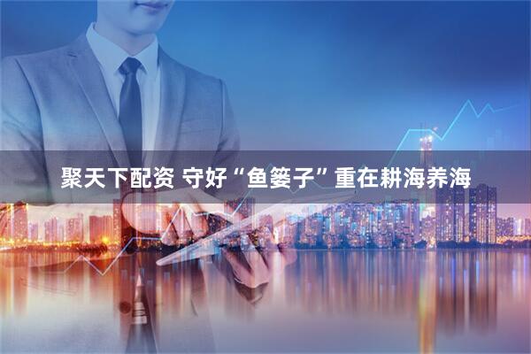 聚天下配资 守好“鱼篓子”重在耕海养海