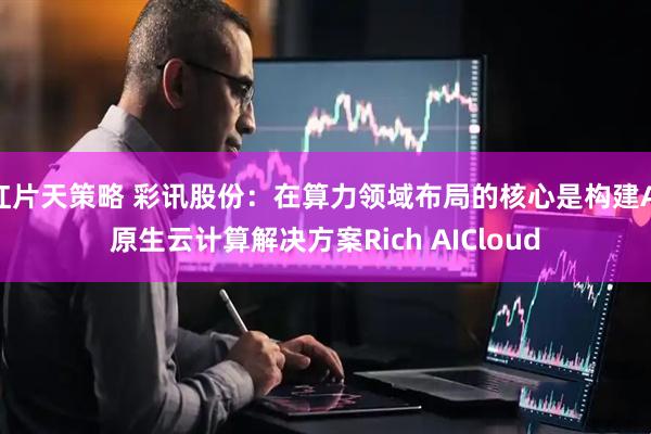红片天策略 彩讯股份：在算力领域布局的核心是构建AI原生云计算解决方案Rich AICloud