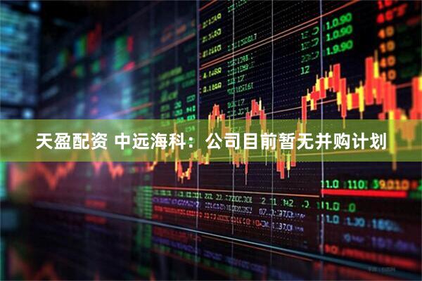 天盈配资 中远海科：公司目前暂无并购计划