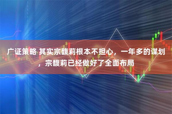 广证策略 其实宗馥莉根本不担心，一年多的谋划，宗馥莉已经做好了全面布局