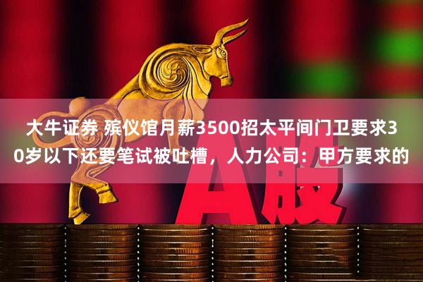 大牛证券 殡仪馆月薪3500招太平间门卫要求30岁以下还要笔试被吐槽，人力公司：甲方要求的