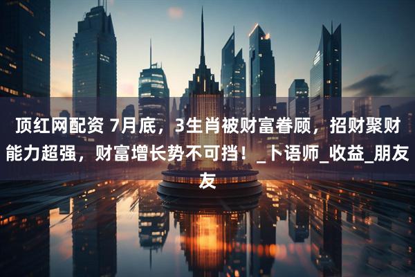 顶红网配资 7月底，3生肖被财富眷顾，招财聚财能力超强，财富增长势不可挡！_卜语师_收益_朋友