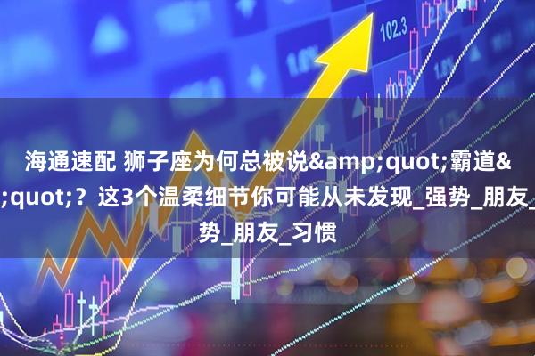 海通速配 狮子座为何总被说&quot;霸道&quot;？这3个温柔细节你可能从未发现_强势_朋友_习惯