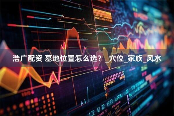 浩广配资 墓地位置怎么选？_穴位_家族_风水