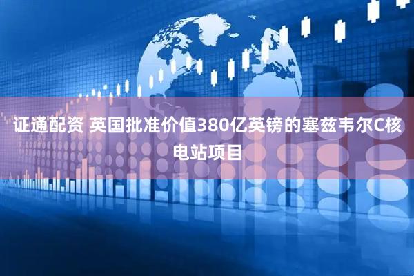 证通配资 英国批准价值380亿英镑的塞兹韦尔C核电站项目