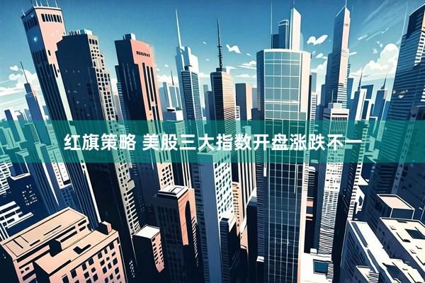 红旗策略 美股三大指数开盘涨跌不一