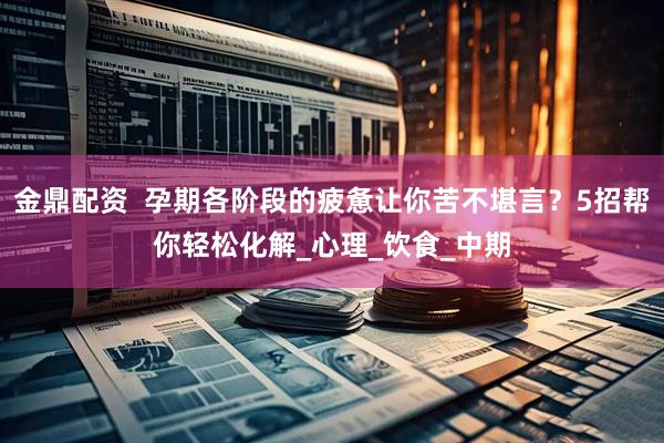 金鼎配资  孕期各阶段的疲惫让你苦不堪言？5招帮你轻松化解_心理_饮食_中期