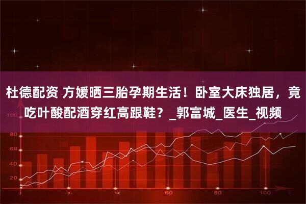 杜德配资 方媛晒三胎孕期生活！卧室大床独居，竟吃叶酸配酒穿红高跟鞋？_郭富城_医生_视频