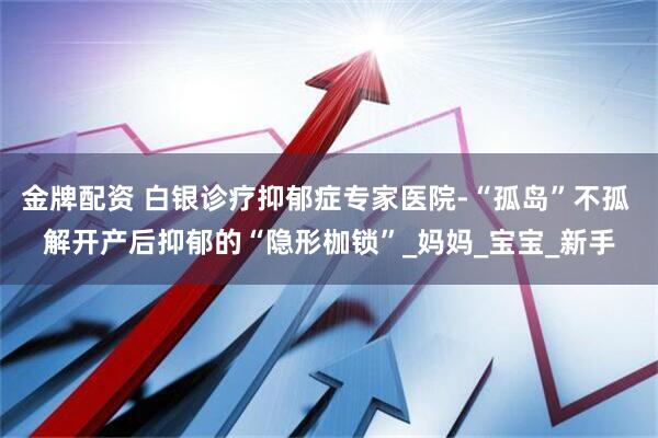 金牌配资 白银诊疗抑郁症专家医院-“孤岛”不孤 解开产后抑郁的“隐形枷锁”_妈妈_宝宝_新手