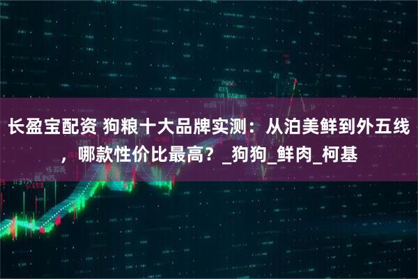 长盈宝配资 狗粮十大品牌实测：从泊美鲜到外五线，哪款性价比最高？_狗狗_鲜肉_柯基
