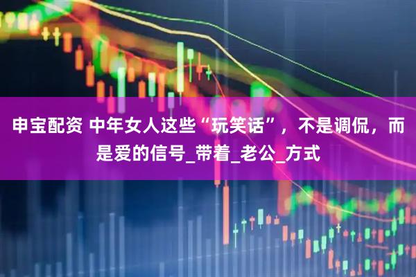 申宝配资 中年女人这些“玩笑话”，不是调侃，而是爱的信号_带着_老公_方式