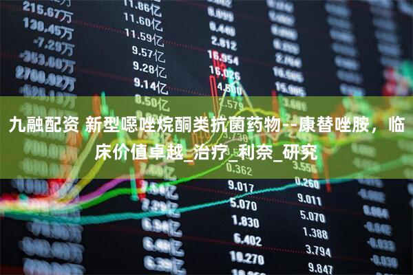 九融配资 新型噁唑烷酮类抗菌药物--康替唑胺，临床价值卓越_治疗_利奈_研究