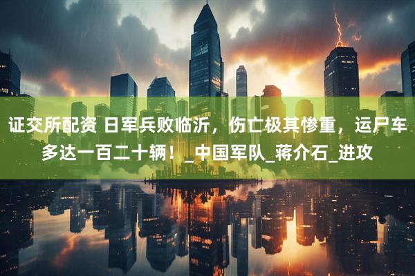 证交所配资 日军兵败临沂，伤亡极其惨重，运尸车多达一百二十辆！_中国军队_蒋介石_进攻