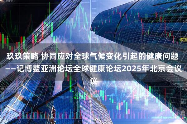 玖玖策略 协同应对全球气候变化引起的健康问题 ——记博鳌亚洲论坛全球健康论坛2025年北京会议