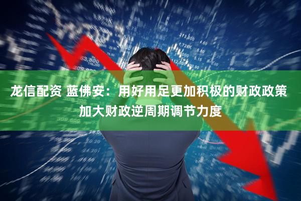 龙信配资 蓝佛安：用好用足更加积极的财政政策 加大财政逆周期调节力度