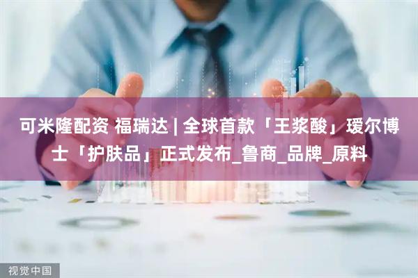 可米隆配资 福瑞达 | 全球首款「王浆酸」瑷尔博士「护肤品」正式发布_鲁商_品牌_原料