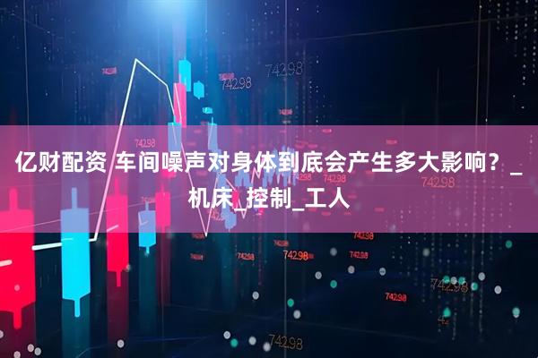 亿财配资 车间噪声对身体到底会产生多大影响？_机床_控制_工人