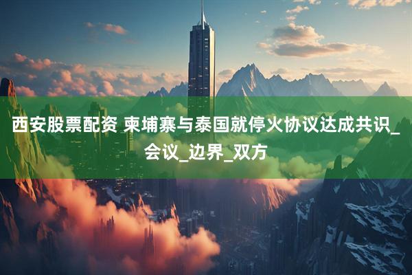西安股票配资 柬埔寨与泰国就停火协议达成共识_会议_边界_双方