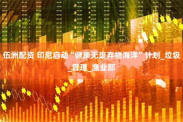 伍洲配资 印尼启动“健康无废弃物海洋”计划_垃圾_管理_渔业部