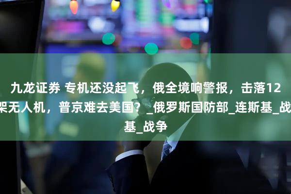 九龙证券 专机还没起飞，俄全境响警报，击落121架无人机，普京难去美国？_俄罗斯国防部_连斯基_战争