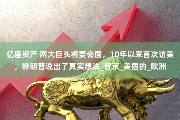 亿盛资产 两大巨头将要会面，10年以来首次访美，特朗普说出了真实想法_普京_美国的_欧洲