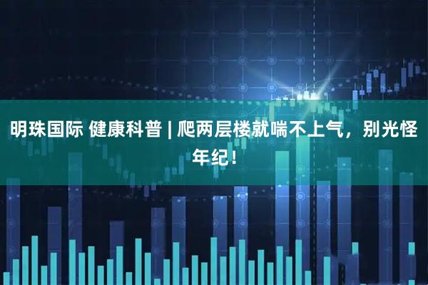 明珠国际 健康科普 | 爬两层楼就喘不上气，别光怪年纪！