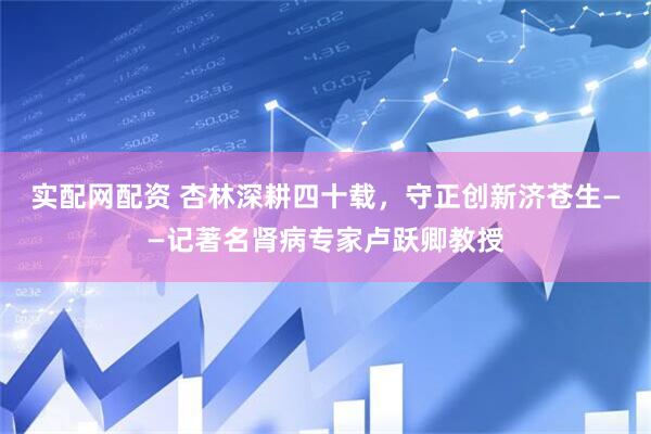 实配网配资 杏林深耕四十载，守正创新济苍生——记著名肾病专家卢跃卿教授