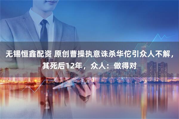 无锡恒鑫配资 原创曹操执意诛杀华佗引众人不解，其死后12年，众人：做得对