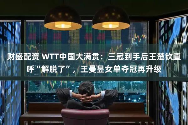财盛配资 WTT中国大满贯：三冠到手后王楚钦直呼“解脱了”，王曼昱女单夺冠再升级