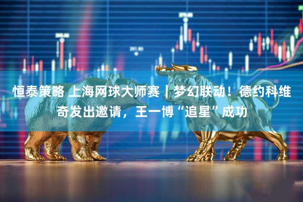 恒泰策略 上海网球大师赛｜梦幻联动！德约科维奇发出邀请，王一博“追星”成功