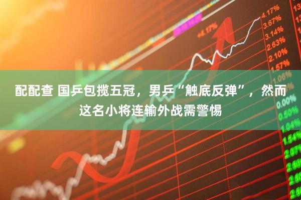 配配查 国乒包揽五冠，男乒“触底反弹”，然而这名小将连输外战需警惕