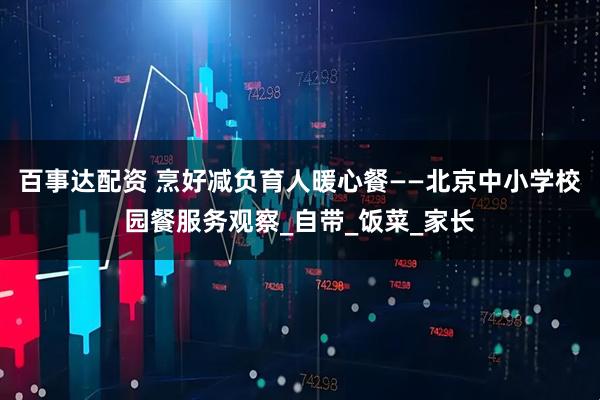 百事达配资 烹好减负育人暖心餐——北京中小学校园餐服务观察_自带_饭菜_家长