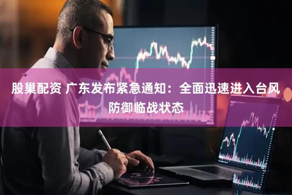 股巢配资 广东发布紧急通知：全面迅速进入台风防御临战状态