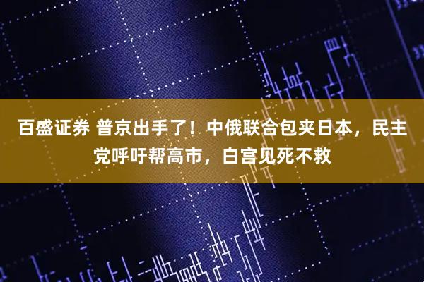 百盛证券 普京出手了!中俄联合包夹日本,民主党呼吁帮高市,白宫见死不救