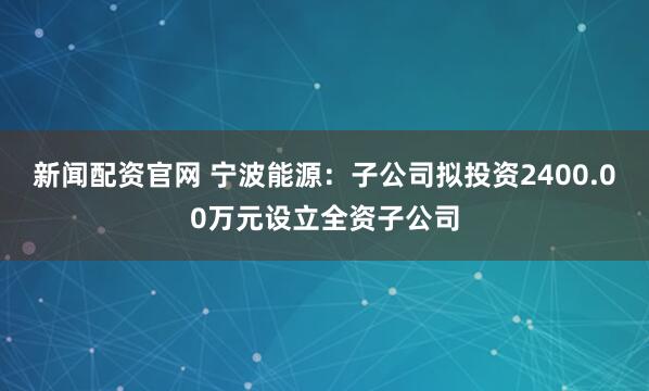 新闻配资官网 宁波能源：子公司拟投资2400.00万元设立全资子公司