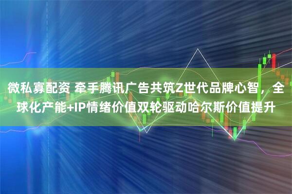 微私寡配资 牵手腾讯广告共筑Z世代品牌心智，全球化产能+IP情绪价值双轮驱动哈尔斯价值提升