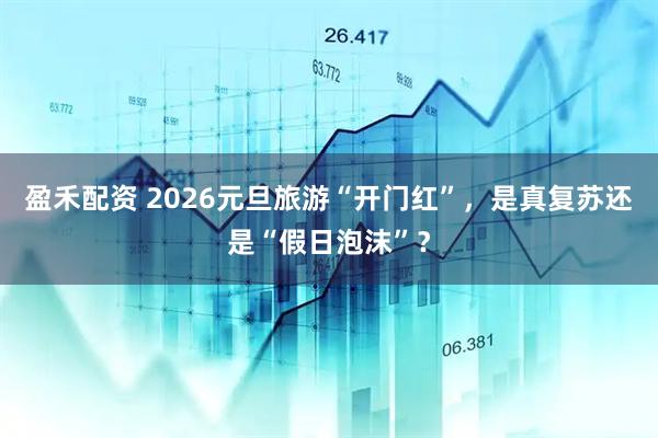 盈禾配资 2026元旦旅游“开门红”，是真复苏还是“假日泡沫”？