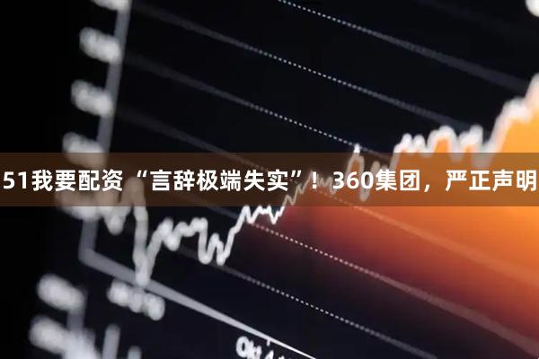 51我要配资 “言辞极端失实”！360集团，严正声明