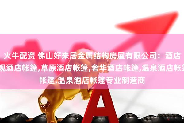 火牛配资 佛山好来居金属结构房屋有限公司：酒店别墅帐篷,景观酒店帐篷,草原酒店帐篷,奢华酒店帐篷,温泉酒店帐篷专业制造商