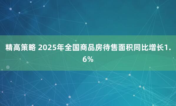 精高策略 2025年全国商品房待售面积同比增长1.6%