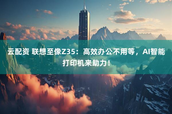 云配资 联想至像Z35：高效办公不用等，AI智能打印机来助力！